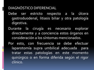 DIAGNÓSTICO DIFERENCIAL
Debe ser estricto respecto a la úlcera
  gastroduodenal, litiasis biliar y otra patología
  digestiva.
Durante la cirugía es necesario explorar
  directamente y a conciencia estos órganos en
  consideración a los síntomas mencionados.
Por esto, con frecuencia se debe efectuar
  laparotomía supra umbilical adecuada para
  tratar estas patologías en este momento
  quirúrgico o en forma diferida según el rigor
  clínico.
 