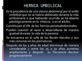 HERNIA UMBILICAL
Es la procidencia de una víscera abdominal por el anillo
  umbilical que no se habría obliterado durante la vida
  embrionaria o que habiendo ocurrido se ha abierto
  patológicamente en la infancia o en el adulto.
Constituyen el 2% de las hernias parietoabdominales.
Pueden coexistir al nacer o desarrollarse de manera
  gradual durante la vida de la persona.
Se encuentra en el 10% de los Recién Nacidos y son
  más comunes en los prematuros.
Después de los 3 años de edad disminuye de manera
  considerable y entre los 25 a 50 años aumenta
  ampliamente y después su frecuencia decrece
  progresivamente.
 