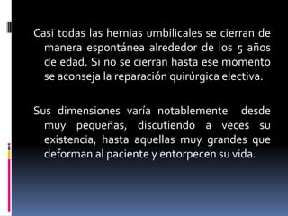 Casi todas las hernias umbilicales se cierran de
  manera espontánea alrededor de los 5 años
  de edad. Si no se cierran hasta ese momento
  se aconseja la reparación quirúrgica electiva.

Sus dimensiones varía notablemente desde
  muy pequeñas, discutiendo a veces su
  existencia, hasta aquellas muy grandes que
  deforman al paciente y entorpecen su vida.
 