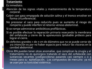 Tratamiento
Es inmediato.
Atención de los signos vitales y mantenimiento de la temperatura
   corporal.
Cubrir con gasa empapada de solución salina y el tronco envolver en
   forma circunferencial.
No presionar el saco para reducirlo pues se aumenta el riesgo de
   romperlo y puede interferir el retorno venoso abdominal.
Si se rompe administrar antibióticos profilácticos.
Si es posible efectuar la reparación primaria resecando la membrana
   del onfalocele y cierre de la aponeurosis (probable prótesis para
   lograr el cierre.
En defectos grandes > de 7 cm de diámetro que no se puede cerrar de
   1ra intención es por no haber espacio para reducir las vísceras en la
   cavidad abdominal.
Otros RN pueden tener otras anomalías que complican la cirugía y el
   tratamiento no es quirúrgico tratando el saco del onfalocele con
   sustancias secantes (yodopovidona) pasando casi siempre 2 o 3
   meses para su epitelización. Los compuestos de mercurio ya no
   se usan por su toxicidad sistémica.
 