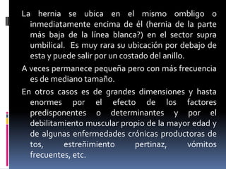 La hernia se ubica en el mismo ombligo o
  inmediatamente encima de él (hernia de la parte
  más baja de la línea blanca?) en el sector supra
  umbilical. Es muy rara su ubicación por debajo de
  esta y puede salir por un costado del anillo.
A veces permanece pequeña pero con más frecuencia
  es de mediano tamaño.
En otros casos es de grandes dimensiones y hasta
  enormes por el efecto de los factores
  predisponentes o determinantes y por el
  debilitamiento muscular propio de la mayor edad y
  de algunas enfermedades crónicas productoras de
  tos,     estreñimiento        pertinaz,       vómitos
  frecuentes, etc.
 
