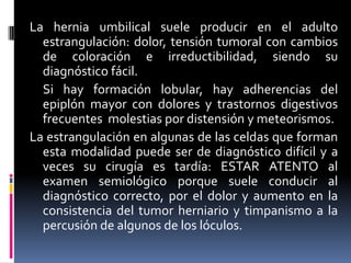 La hernia umbilical suele producir en el adulto
  estrangulación: dolor, tensión tumoral con cambios
  de coloración e irreductibilidad, siendo su
  diagnóstico fácil.
  Si hay formación lobular, hay adherencias del
  epiplón mayor con dolores y trastornos digestivos
  frecuentes molestias por distensión y meteorismos.
La estrangulación en algunas de las celdas que forman
  esta modalidad puede ser de diagnóstico difícil y a
  veces su cirugía es tardía: ESTAR ATENTO al
  examen semiológico porque suele conducir al
  diagnóstico correcto, por el dolor y aumento en la
  consistencia del tumor herniario y timpanismo a la
  percusión de algunos de los lóculos.
 