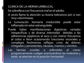CLINICA DE LA HERNIA UMBILICAL
Se sobrelleva con frecuencia mal en el adulto.
A veces llama la atención su buena tolerancia aún si son
  muy voluminosas.
La tumoración herniaria irreductible puede estar
  inflamada sin estar estrangulada.
Puede haber manifestaciones digestivas variadas
  inespecíficas y de diversa intensidad debidas a las
  adherencias epiploicas al saco y con menor frecuencia
  al colon e íleon ocasionando tracciones viscerales y
  complejos fenómenos reflejos: crisis de dolores
  mitigados y persistentes, náuseas, mareos y vómitos.
Las hernias ovoides o esferoides al crecer
  progresivamente cuelgan acentuándose las molestias y
  estas se atenúan en la posición horizontal.
 
