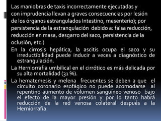 Las maniobras de taxis incorrectamente ejecutadas y
con imprudencia llevan a graves consecuencias por lesión
de los órganos estrangulados Intestino, mesenterio); por
persistencia de la estrangulación debido a: falsa reducción,
reducción en masa, desgarro del saco, persistencia de la
oclusión, etc.)
En la cirrosis hepática, la ascitis ocupa el saco y su
  irreductibilidad puede inducir a veces a diagnóstico de
  estrangulación.
La Herniorrafia umbilical en el cirrótico es más delicada por
  su alta mortalidad (31 %).
La hematemesis y melena frecuentes se deben a que el
  circuito coronario esofágico no puede acomodarse al
  repentino aumento de volumen sanguíneo venoso bajo
  el efecto de la mayor presión y por lo tanto habrá
  reducción de la red venosa colateral después a la
  Herniorrafia
 