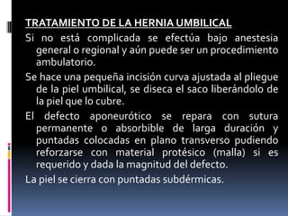 TRATAMIENTO DE LA HERNIA UMBILICAL
Si no está complicada se efectúa bajo anestesia
  general o regional y aún puede ser un procedimiento
  ambulatorio.
Se hace una pequeña incisión curva ajustada al pliegue
  de la piel umbilical, se diseca el saco liberándolo de
  la piel que lo cubre.
El defecto aponeurótico se repara con sutura
  permanente o absorbible de larga duración y
  puntadas colocadas en plano transverso pudiendo
  reforzarse con material protésico (malla) si es
  requerido y dada la magnitud del defecto.
La piel se cierra con puntadas subdérmicas.
 