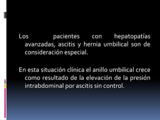 Los         pacientes     con   hepatopatías
  avanzadas, ascitis y hernia umbilical son de
  consideración especial.

En esta situación clínica el anillo umbilical crece
  como resultado de la elevación de la presión
  intrabdominal por ascitis sin control.
 