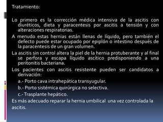 Tratamiento:

Lo primero es la corrección médica intensiva de la ascitis con
   diuréticos, dieta y paracentesis por ascitis a tensión y con
   alteraciones respiratorias.
A menudo estas hernias están llenas de líquido, pero también el
   defecto puede estar ocupado por epiplón o intestino después de
   la paracentesis de un gran volumen.
La ascitis sin control altera la piel de la hernia protuberante y al final
   se perfora y escapa líquido ascítico predisponiendo a una
   peritonitis bacteriana.
Los pacientes con ascitis resistente pueden ser candidatos a
   derivación:
   a.- Porto cava intrahepática transyugular.
   b.- Porto sistémica quirúrgica no selectiva.
   c.- Trasplante hepático.
Es más adecuado reparar la hernia umbilical una vez controlada la
ascitis.
 
