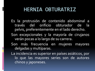HERNIA OBTURATRIZ
Es la protrusión de contenido abdominal a
  través del orificio obturador de la
  pelvis, preferentemente en el lado derecho.
Son excepcionales y la mayoría de cirujanos
  verán pocas a lo largo de su carrera.
Son más frecuencia en mujeres mayores
  delgadas y multíparas.
La incidencia es superior en países asiáticos, por
  lo que las mayores series son de autores
  chinos y japoneses.
 