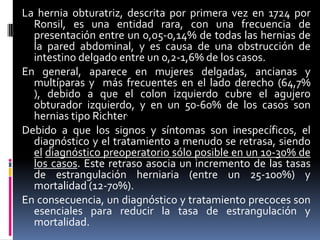 La hernia obturatriz, descrita por primera vez en 1724 por
  Ronsil, es una entidad rara, con una frecuencia de
  presentación entre un 0,05-0,14% de todas las hernias de
  la pared abdominal, y es causa de una obstrucción de
  intestino delgado entre un 0,2-1,6% de los casos.
En general, aparece en mujeres delgadas, ancianas y
  multíparas y más frecuentes en el lado derecho (64,7%
  ), debido a que el colon izquierdo cubre el agujero
  obturador izquierdo, y en un 50-60% de los casos son
  hernias tipo Richter.
Debido a que los signos y síntomas son inespecíficos, el
  diagnóstico y el tratamiento a menudo se retrasa, siendo
  el diagnóstico preoperatorio sólo posible en un 10-30% de
  los casos. Este retraso asocia un incremento de las tasas
  de estrangulación herniaria (entre un 25-100%) y
  mortalidad (12-70%).
En consecuencia, un diagnóstico y tratamiento precoces son
  esenciales para reducir la tasa de estrangulación y
  mortalidad.
 