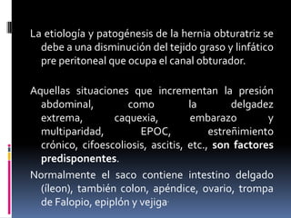 La etiología y patogénesis de la hernia obturatriz se
  debe a una disminución del tejido graso y linfático
  pre peritoneal que ocupa el canal obturador.

Aquellas situaciones que incrementan la presión
  abdominal,         como           la        delgadez
  extrema,        caquexia,         embarazo         y
  multiparidad,         EPOC,            estreñimiento
  crónico, cifoescoliosis, ascitis, etc., son factores
  predisponentes.
Normalmente el saco contiene intestino delgado
  (íleon), también colon, apéndice, ovario, trompa
  de Falopio, epiplón y vejiga.
 