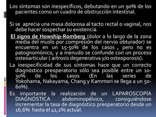 Los síntomas son inespecíficos, debutando en un 90% de los
  pacientes como un cuadro de obstrucción intestinal.

Si se aprecia una masa dolorosa al tacto rectal o vaginal, nos
   debe hacer sospechar su existencia.
El signo de Howship-Romberg (dolor a lo largo de la zona
   media del muslo por compresión del nervio obturador) se
   encuentra en un 15-50% de los casos , pero no es
   patognomónico, y a menudo se confunde con un proceso
   osteoarticular ( artrosis degenerativa y/o osteoporosis).
La inespecificidad de sus síntomas hace que un correcto
   diagnóstico preoperatorio sólo sea posible entre un 10-
   30%     de      los     casos    (En     las    series    de
   Yokohama, Nakayama, Chang y Kammori se llega a un 50-
   60%).
Es importante la realización de un LAPAROSCOPÍA
   DIAGNÓSTICA           abdominopélvico,       consiguiéndose
   incrementar la tasa de diagnóstico preoperatorio desde un
   16,6% hasta el 41,2% actual.
 