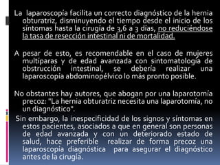 La laparoscopía facilita un correcto diagnóstico de la hernia
  obturatriz, disminuyendo el tiempo desde el inicio de los
  síntomas hasta la cirugía de 3,6 a 3 días, no reduciéndose
  la tasa de resección intestinal ni de mortalidad.

A pesar de esto, es recomendable en el caso de mujeres
  multíparas y de edad avanzada con sintomatología de
  obstrucción intestinal, se debería realizar una
  laparoscopía abdominopélvico lo más pronto posible.

No obstantes hay autores, que abogan por una laparotomía
  precoz: "La hernia obturatriz necesita una laparotomía, no
  un diagnóstico".
Sin embargo, la inespecificidad de los signos y síntomas en
  estos pacientes, asociados a que en general son personas
  de edad avanzada y con un deteriorado estado de
  salud, hace preferible realizar de forma precoz una
  laparoscopía diagnóstica para asegurar el diagnóstico
  antes de la cirugía.
 