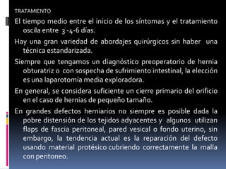 TRATAMIENTO
El tiempo medio entre el inicio de los síntomas y el tratamiento
   oscila entre 3 -4-6 días.
Hay una gran variedad de abordajes quirúrgicos sin haber una
   técnica estandarizada.
Siempre que tengamos un diagnóstico preoperatorio de hernia
   obturatriz o con sospecha de sufrimiento intestinal, la elección
   es una laparotomía media exploradora.
En general, se considera suficiente un cierre primario del orificio
   en el caso de hernias de pequeño tamaño.
En grandes defectos herniarios no siempre es posible dada la
   pobre distensión de los tejidos adyacentes y algunos utilizan
   flaps de fascia peritoneal, pared vesical o fondo uterino, sin
   embargo, la tendencia actual es la reparación del defecto
   usando material protésico cubriendo correctamente la malla
   con peritoneo.
 