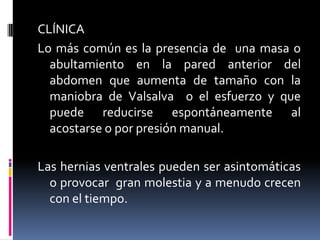 CLÍNICA
Lo más común es la presencia de una masa o
  abultamiento en la pared anterior del
  abdomen que aumenta de tamaño con la
  maniobra de Valsalva o el esfuerzo y que
  puede reducirse espontáneamente al
  acostarse o por presión manual.

Las hernias ventrales pueden ser asintomáticas
  o provocar gran molestia y a menudo crecen
  con el tiempo.
 