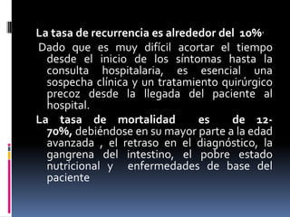 La tasa de recurrencia es alrededor del 10%.
Dado que es muy difícil acortar el tiempo
  desde el inicio de los síntomas hasta la
  consulta hospitalaria, es esencial una
  sospecha clínica y un tratamiento quirúrgico
  precoz desde la llegada del paciente al
  hospital.
La tasa de mortalidad           es    de 12-
  70%, debiéndose en su mayor parte a la edad
  avanzada , el retraso en el diagnóstico, la
  gangrena del intestino, el pobre estado
  nutricional y enfermedades de base del
  paciente
 