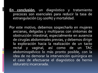 En conclusión, un diagnóstico y tratamiento
  precoces son esenciales para reducir la tasa de
  estrangulación (25-100%) y mortalidad.

Por este motivo, debemos sospecharlo en mujeres
  ancianas, delgadas y multíparas con síntomas de
  obstrucción intestinal, especialmente en ausencia
  de cirugías abdominales previas, y debemos dirigir
  la exploración hacia la realización de un tacto
  rectal y vaginal, así como de un TAC
  abdominopélvico lo más pronto posible, con la
  idea de no demorar la intervención quirúrgica en
  el caso de efectuarse el diagnóstico de hernia
  obturatriz incarcerada.
 