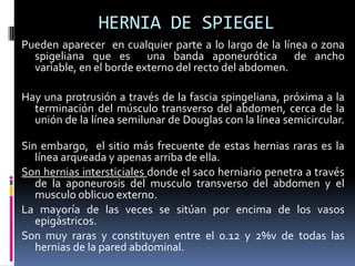 HERNIA DE SPIEGEL
Pueden aparecer en cualquier parte a lo largo de la línea o zona
  spigeliana que es una banda aponeurótica de ancho
  variable, en el borde externo del recto del abdomen.

Hay una protrusión a través de la fascia spingeliana, próxima a la
  terminación del músculo transverso del abdomen, cerca de la
  unión de la línea semilunar de Douglas con la línea semicircular.

Sin embargo, el sitio más frecuente de estas hernias raras es la
   línea arqueada y apenas arriba de ella.
Son hernias intersticiales donde el saco herniario penetra a través
   de la aponeurosis del musculo transverso del abdomen y el
   musculo oblicuo externo.
La mayoría de las veces se sitúan por encima de los vasos
   epigástricos.
Son muy raras y constituyen entre el 0.12 y 2%v de todas las
   hernias de la pared abdominal.
 