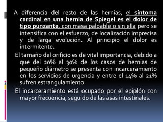 A diferencia del resto de las hernias, el síntoma
  cardinal en una hernia de Spiegel es el dolor de
  tipo punzante, con masa palpable o sin ella pero se
  intensifica con el esfuerzo, de localización imprecisa
  y de larga evolución. Al principio el dolor es
  intermitente.
El tamaño del orificio es de vital importancia, debido a
  que del 20% al 30% de los casos de hernias de
  pequeño diámetro se presenta con incarceramiento
  en los servicios de urgencia y entre el 14% al 21%
  sufren estrangulamiento.
El incarceramiento está ocupado por el epiplón con
  mayor frecuencia, seguido de las asas intestinales.
 