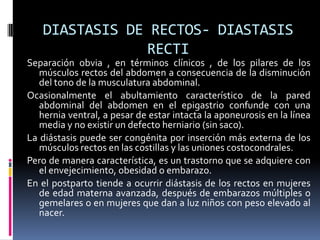 DIASTASIS DE RECTOS- DIASTASIS
               RECTI
Separación obvia , en términos clínicos , de los pilares de los
   músculos rectos del abdomen a consecuencia de la disminución
   del tono de la musculatura abdominal.
Ocasionalmente el abultamiento característico de la pared
   abdominal del abdomen en el epigastrio confunde con una
   hernia ventral, a pesar de estar intacta la aponeurosis en la línea
   media y no existir un defecto herniario (sin saco).
La diástasis puede ser congénita por inserción más externa de los
   músculos rectos en las costillas y las uniones costocondrales.
Pero de manera característica, es un trastorno que se adquiere con
   el envejecimiento, obesidad o embarazo.
En el postparto tiende a ocurrir diástasis de los rectos en mujeres
   de edad materna avanzada, después de embarazos múltiples o
   gemelares o en mujeres que dan a luz niños con peso elevado al
   nacer.
 