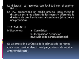 La diástasis se reconoce con facilidad con el examen
  físico.
La TAC proporciona un medio preciso para medir la
  distancia entre los pilares de los rectos y diferencia la
  diástasis de una hernia ventral verdadera (si se quiere
  una precisión).

TRATAMIENTO
Indicaciones:       a.- Cosméticas.
                    b.- Incapacidad de función
                    muscular de la pared abdominal.

Es la corrección quirúrgica de la diástasis de los rectos
cuando es considerable, con el plegamiento de la vaina
anterior del recto.
 
