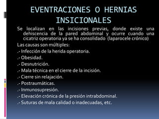 EVENTRACIONES O HERNIAS
           INSICIONALES
Se localizan en las incisiones previas, donde existe una
    dehiscencia de la pared abdominal y ocurre cuando una
    cicatriz operatoria ya se ha consolidado (laparocele crónico)
Las causas son múltiples:
.- Infección de la herida operatoria.
.- Obesidad.
.- Desnutrición.
.- Mala técnica en el cierre de la incisión.
.- Cierre sin relajación.
.- Postraumáticas.
.- Inmunosupresión.
.- Elevación crónica de la presión intrabdominal.
.- Suturas de mala calidad o inadecuadas, etc.
 
