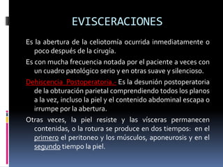 EVISCERACIONES
Es la abertura de la celiotomía ocurrida inmediatamente o
   poco después de la cirugía.
Es con mucha frecuencia notada por el paciente a veces con
   un cuadro patológico serio y en otras suave y silencioso.
Dehiscencia Postoperatoria.- Es la desunión postoperatoria
   de la obturación parietal comprendiendo todos los planos
   a la vez, incluso la piel y el contenido abdominal escapa o
   irrumpe por la abertura.
Otras veces, la piel resiste y las vísceras permanecen
   contenidas, o la rotura se produce en dos tiempos: en el
   primero el peritoneo y los músculos, aponeurosis y en el
   segundo tiempo la piel.
 