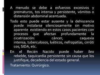 A menudo se debe a esfuerzos excesivos y
  prematuros, tos intensa y persistente, vómitos o
  distensión abdominal acentuada.
Todo esto puede estar ausente y la dehiscencia
  puede instalarse silenciosamente sin motivo
  aparente existiendo en estos casos pacientes con
  procesos que afectan profundamente la
  cicatrización:          cáncer,           caquexia
  intensa, tuberculosos, luéticos, nefropatías, cirróti
  cos, SIDA, etc.
En el Recién Nacido puede haber íleo
  rebelde, taquicardia persistente sin causa que los
  justifique, decadencia del estado general.
Tratamiento: Quirúrgico.
 