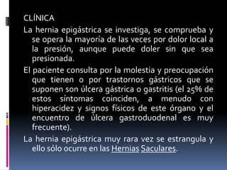 CLÍNICA
La hernia epigástrica se investiga, se comprueba y
   se opera la mayoría de las veces por dolor local a
   la presión, aunque puede doler sin que sea
   presionada.
El paciente consulta por la molestia y preocupación
   que tienen o por trastornos gástricos que se
   suponen son úlcera gástrica o gastritis (el 25% de
   estos síntomas coinciden, a menudo con
   hiperacidez y signos físicos de este órgano y el
   encuentro de úlcera gastroduodenal es muy
   frecuente).
La hernia epigástrica muy rara vez se estrangula y
   ello sólo ocurre en las Hernias Saculares.
 