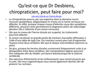 Qu’est-ce que Dr Desbiens,
chiropraticien, peut faire pour moi?
• Le chiropraticien pourra, par son expertise dans le domaine neuro-
musculo-squelettique, diagnostiquer le niveau où la racine nerveuse est
affectée. En effet, puisque chaque niveau d’atteinte cause des symptômes
différents, plusieurs tests permettront le diagnostic précis de radiculalgie
(douleur liée à l’atteinte d’une racine nerveuse).
• Dès que le niveau de l’hernie discale est suspecté, les traitements
pourront débuter.
• Ils seront constitués en grande partie de tractions manuelles effectuées à
l’aide d’une table de type Cox. Ces tractions auront pour but d’augmenter
l’espace entre deux vertèbres afin que le disque intervertébral reprenne sa
place.
• De plus, puisque les hernies discales surviennent fréquemment suite à un
déséquilibre entre deux vertèbres, des manipulations légères pourront
être indiquées afin de rétablir une bonne biomécanique de la colonne
vertébrale.
• Des exercices d’étirements et de renforcements vous seront prescrits par
la suite. Des trucs ergonomiques vous seront également donnés afin de
prévenir les rechutes.
Lien vers l’article sur l’hernie discale
 