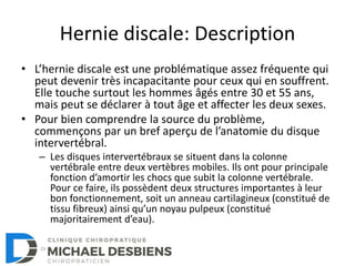 Hernie discale: Description
• L’hernie discale est une problématique assez fréquente qui
peut devenir très incapacitante pour ceux qui en souffrent.
Elle touche surtout les hommes âgés entre 30 et 55 ans,
mais peut se déclarer à tout âge et affecter les deux sexes.
• Pour bien comprendre la source du problème,
commençons par un bref aperçu de l’anatomie du disque
intervertébral.
– Les disques intervertébraux se situent dans la colonne
vertébrale entre deux vertèbres mobiles. Ils ont pour principale
fonction d’amortir les chocs que subit la colonne vertébrale.
Pour ce faire, ils possèdent deux structures importantes à leur
bon fonctionnement, soit un anneau cartilagineux (constitué de
tissu fibreux) ainsi qu’un noyau pulpeux (constitué
majoritairement d’eau).
 