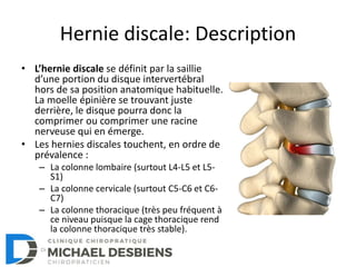 Hernie discale: Description
• L’hernie discale se définit par la saillie
d’une portion du disque intervertébral
hors de sa position anatomique habituelle.
La moelle épinière se trouvant juste
derrière, le disque pourra donc la
comprimer ou comprimer une racine
nerveuse qui en émerge.
• Les hernies discales touchent, en ordre de
prévalence :
– La colonne lombaire (surtout L4-L5 et L5-
S1)
– La colonne cervicale (surtout C5-C6 et C6-
C7)
– La colonne thoracique (très peu fréquent à
ce niveau puisque la cage thoracique rend
la colonne thoracique très stable).
 