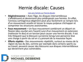 Hernie discale: Causes
• Dégénérescence – Avec l’âge, les disques intervertébraux
s’affaiblissent et deviennent plus prédisposés aux hernies. En effet,
l’anneau cartilagineux dégénéré peut plus facilement se rompre lors
d’un mouvement anodin et laisser le noyau pulpeux s’échapper et
comprimer les structures avoisinantes.
• Faux mouvement – Un faux mouvement combinant un départ en
flexion (dos courbé vers l’avant) suivi d’un mouvement en extension
(redresser le dos) et en torsion peut causer une hernie discale. Il est
très fréquent que la blessure survienne lorsqu’une personne lève
une charge à partir du sol en s’y prenant de la mauvaise façon.
• Efforts répétés - Des mouvements répétitifs, surtout au niveau de la
région du bas du dos, comme par exemple dans certains sports ou
au travail, peuvent causer des blessures aux disques intervertébraux
qui deviennent plus vulnérables.
Lien vers l’article sur l’hernie discale
 