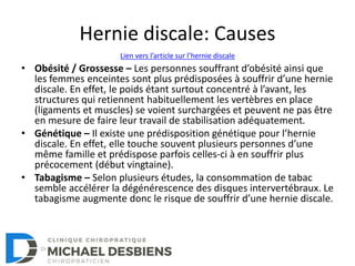 Hernie discale: Causes
• Obésité / Grossesse – Les personnes souffrant d’obésité ainsi que
les femmes enceintes sont plus prédisposées à souffrir d’une hernie
discale. En effet, le poids étant surtout concentré à l’avant, les
structures qui retiennent habituellement les vertèbres en place
(ligaments et muscles) se voient surchargées et peuvent ne pas être
en mesure de faire leur travail de stabilisation adéquatement.
• Génétique – Il existe une prédisposition génétique pour l’hernie
discale. En effet, elle touche souvent plusieurs personnes d’une
même famille et prédispose parfois celles-ci à en souffrir plus
précocement (début vingtaine).
• Tabagisme – Selon plusieurs études, la consommation de tabac
semble accélérer la dégénérescence des disques intervertébraux. Le
tabagisme augmente donc le risque de souffrir d’une hernie discale.
Lien vers l’article sur l’hernie discale
 
