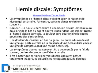 Hernie discale: Symptômes
• Les symptômes de l’hernie discale varient selon la région et le
niveau qui est atteint. Par contre, certains signes reviennent
souvent :
• Douleur – La douleur secondaire à une hernie discale lombaire aura
pour origine le bas du dos et pourra irradier dans une jambe. Quant
à l’hernie discale cervicale, la douleur aura pour origine le cou et
pourra irradier dans un bras.
• Une douleur descendant en bas du genou ou en bas du coude est
un signe qui porte à croire en la présence d’une hernie discale (c’est
un signe de compression d’une racine nerveuse).
• Les symptômes douloureux peuvent être augmentés par le fait de
tousser, de rire, d’éternuer ou d’aller à la selle.
• Il est à noter que certaines hernies discales peuvent passer
totalement inaperçues puisqu’elles ne causent aucune douleur.
Lien vers l’article sur l’hernie discale
 