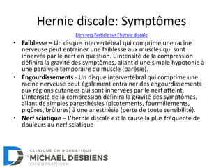 Hernie discale: Symptômes
• Faiblesse – Un disque intervertébral qui comprime une racine
nerveuse peut entrainer une faiblesse aux muscles qui sont
innervés par le nerf en question. L’intensité de la compression
définira la gravité des symptômes, allant d’une simple hypotonie à
une paralysie temporaire du muscle (parésie).
• Engourdissements - Un disque intervertébral qui comprime une
racine nerveuse peut également entrainer des engourdissements
aux régions cutanées qui sont innervées par le nerf atteint.
L’intensité de la compression définira la gravité des symptômes,
allant de simples paresthésies (picotements, fourmillements,
piqûres, brûlures) à une anesthésie (perte de toute sensibilité).
• Nerf sciatique – L’hernie discale est la cause la plus fréquente de
douleurs au nerf sciatique
Lien vers l’article sur l’hernie discale
 