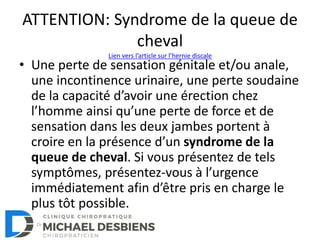 ATTENTION: Syndrome de la queue de
cheval
• Une perte de sensation génitale et/ou anale,
une incontinence urinaire, une perte soudaine
de la capacité d’avoir une érection chez
l’homme ainsi qu’une perte de force et de
sensation dans les deux jambes portent à
croire en la présence d’un syndrome de la
queue de cheval. Si vous présentez de tels
symptômes, présentez-vous à l’urgence
immédiatement afin d’être pris en charge le
plus tôt possible.
Lien vers l’article sur l’hernie discale
 