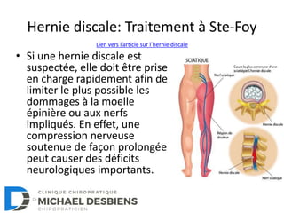 Hernie discale: Traitement à Ste-Foy
• Si une hernie discale est
suspectée, elle doit être prise
en charge rapidement afin de
limiter le plus possible les
dommages à la moelle
épinière ou aux nerfs
impliqués. En effet, une
compression nerveuse
soutenue de façon prolongée
peut causer des déficits
neurologiques importants.
Lien vers l’article sur l’hernie discale
 