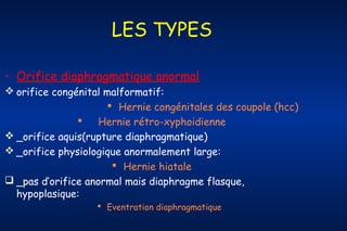 LES TYPES
• Orifice diaphragmatique anormal
 orifice congénital malformatif:
 Hernie congénitales des coupole (hcc)

Hernie rétro-xyphoidienne
 _orifice aquis(rupture diaphragmatique)
 _orifice physiologique anormalement large:
 Hernie hiatale
 _pas d’orifice anormal mais diaphragme flasque,
hypoplasique:
 Eventration diaphragmatique

 