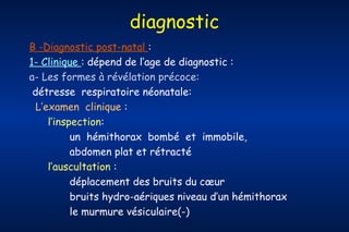 diagnostic
B -Diagnostic post-natal :
1- Clinique : dépend de l’age de diagnostic :
a- Les formes à révélation précoce:
détresse respiratoire néonatale:
L’examen clinique :
l’inspection:
un hémithorax bombé et immobile,
abdomen plat et rétracté
l’auscultation :
déplacement des bruits du cœur
bruits hydro-aériques niveau d’un hémithorax
le murmure vésiculaire(-)

 
