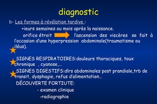 diagnostic
b- Les formes à révélation tardive :
+ieurs semaines ou mois après la naissance.
orifice étroit
l’ascension des viscères se fait à
l’occasion d’une hyperpression abdominale(traumatisme ou
iléus).
SIGNES RESPIRATOIRES:douleurs thoraciques, toux
chronique , cyanose,…
SIGNES DIGESTIFS:dlrs abdominales post prandiale,trb de
transit, dysphagie, refus d’alimentation…
DÉCOUVERTE FORTIUTE:
- examen clinique
-radiographie

 