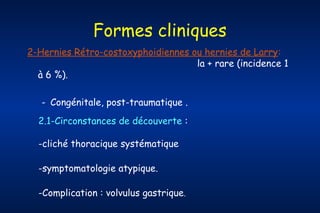 Formes cliniques
2-Hernies Rétro-costoxyphoidiennes ou hernies de Larry:
la + rare (incidence 1
à 6 %).
- Congénitale, post-traumatique .
2.1-Circonstances de découverte :
-cliché thoracique systématique
-symptomatologie atypique.
-Complication : volvulus gastrique.

 