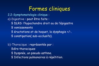 Formes cliniques
2.2-Symptomatologie clinique :
a)-Digestive : peut être faite :
§ DLRS: l’hypochondre droit ou de l’épigastre
§ vomissements
§ éructations et de hoquet, la dysphagie +/-.
§ constipation( sub-occlusifs).
b)-Thoracique : représentée par :
§dlrs thoraciques
§ Dyspnée, un pseudo asthme.
§ Infections pulmonaires à répétition.

 