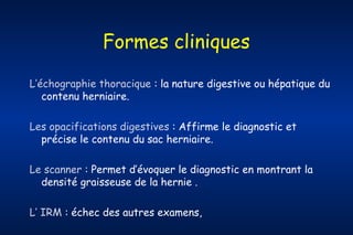 Formes cliniques
L’échographie thoracique : la nature digestive ou hépatique du
contenu herniaire.
Les opacifications digestives : Affirme le diagnostic et
précise le contenu du sac herniaire.
Le scanner : Permet d’évoquer le diagnostic en montrant la
densité graisseuse de la hernie .
L’ IRM : échec des autres examens,

 
