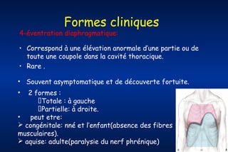 Formes cliniques

4-éventration diaphragmatique:

• Correspond à une élévation anormale d’une partie ou de
toute une coupole dans la cavité thoracique.
• Rare .
• Souvent asymptomatique et de découverte fortuite.
2 formes :
Totale : à gauche
Partielle: à droite.
•
peut etre:
 congénitale: nné et l’enfant(absence des fibres
musculaires).
 aquise: adulte(paralysie du nerf phrénique)
•

 