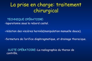 La prise en charge: traitement
chirurgical
TECHNIQUE OPÉRATOIRE:
-laparotomie sous le rebord costal.
-rédution des viscères herniés(manipulation manuelle douce).
-fermeture de l’orifice diaphragmatique, et drainage thoracique.

SUITE OPÉRATOIRE:-La radiographie du thorax de
contrôle,

 