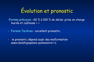 Évolution et pronostic
-Formes précoces : 60 % à 100 % de décès ,prise en charge
lourde et coûteuse + +
- Formes Tardives : excellent pronostic.
-

le pronostic dépend aussi des malformation
associées(hypoplasie pulmonaire++).

 
