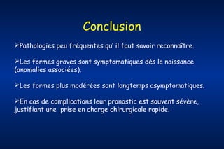 Conclusion
Pathologies peu fréquentes qu’ il faut savoir reconnaître.
Les formes graves sont symptomatiques dès la naissance
(anomalies associées).
Les formes plus modérées sont longtemps asymptomatiques.
En cas de complications leur pronostic est souvent sévère,
justifiant une prise en charge chirurgicale rapide.

 
