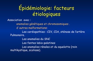 Épidémiologie: facteurs
étiologiques
Association avec :
anomalies génétiques et chromosomiques .
d’ autres malformations:
Les cardiopathies : CIV, CIA, sténose de l’artère
Pulmonaire.
Les anomalies du SNC
Les fentes labio-palatines
Les anomalies rénales et du squelette (rein
multikystique, scoliose).

 