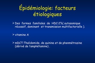 Épidémiologie: facteurs
étiologiques
 Des formes familiales de HDC:2%( autosomique
récessif, dominant et transmission multifactorielle ).
 vitamine A
 mDCT:Thalidomide, de quinine et de phenmétrazine
(dérivé de l’amphétamine) .

 