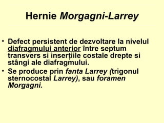 • Defect persistent de dezvoltare la nivelul
diafragmului anterior între septum
transvers si inserţiile costale drepte si
stângi ale diafragmului.
• Se produce prin fanta Larrey (trigonul
sternocostal Larrey), sau foramen
Morgagni.
Hernie Morgagni-Larrey
 